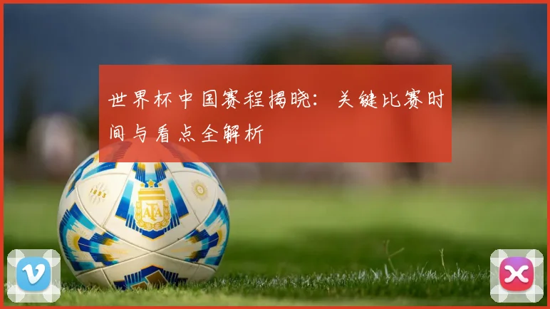 世界杯中国赛程揭晓：关键比赛时间与看点全解析