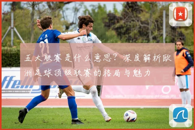 五大联赛是什么意思？深度解析欧洲足球顶级联赛的格局与魅力