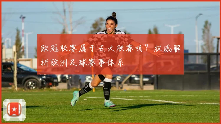 欧冠联赛属于五大联赛吗？权威解析欧洲足球赛事体系