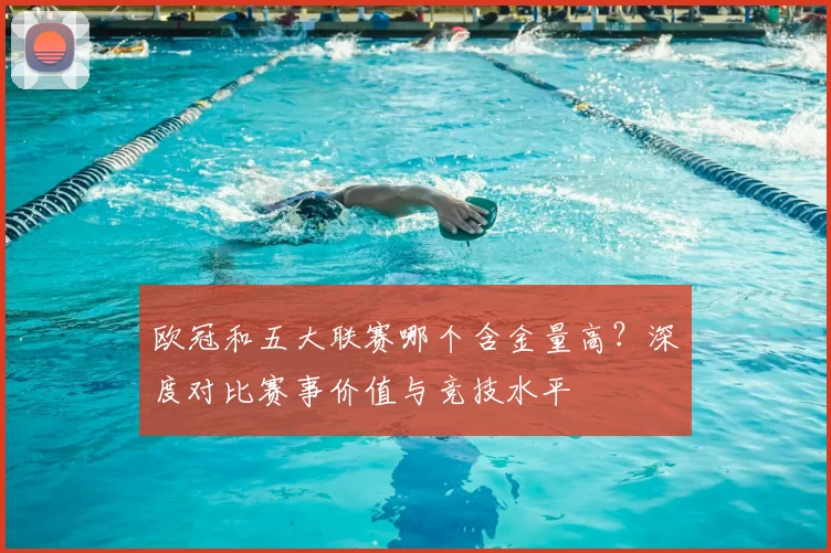 欧冠和五大联赛哪个含金量高？深度对比赛事价值与竞技水平