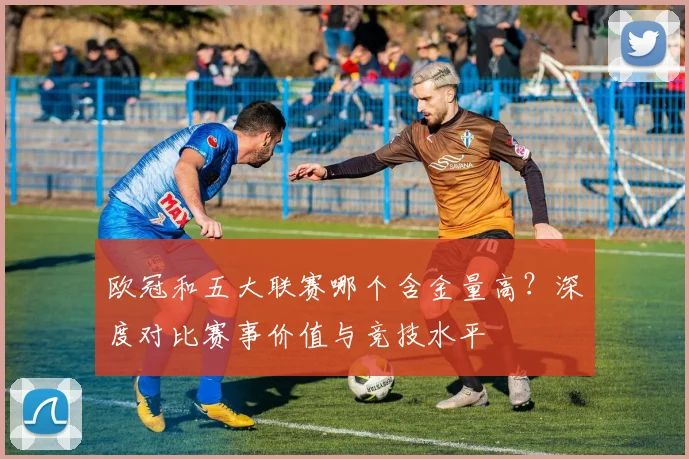 欧冠和五大联赛哪个含金量高？深度对比赛事价值与竞技水平