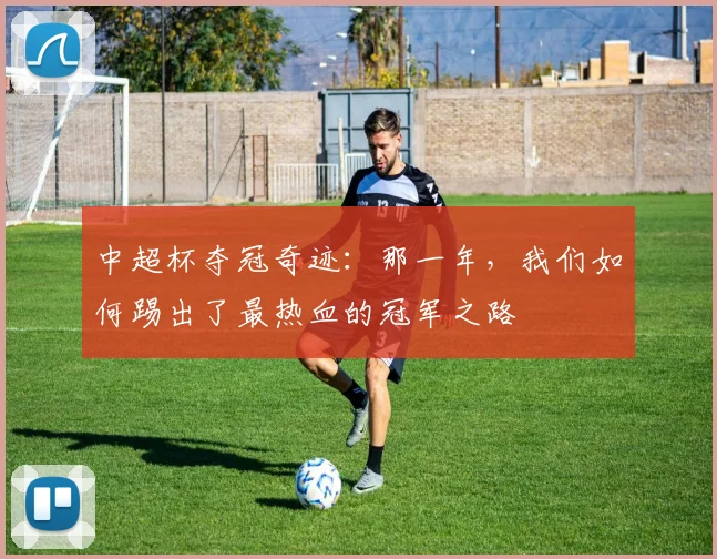 中超杯夺冠奇迹：那一年，我们如何踢出了最热血的冠军之路