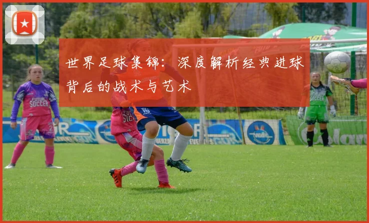 世界足球集锦：深度解析经典进球背后的战术与艺术