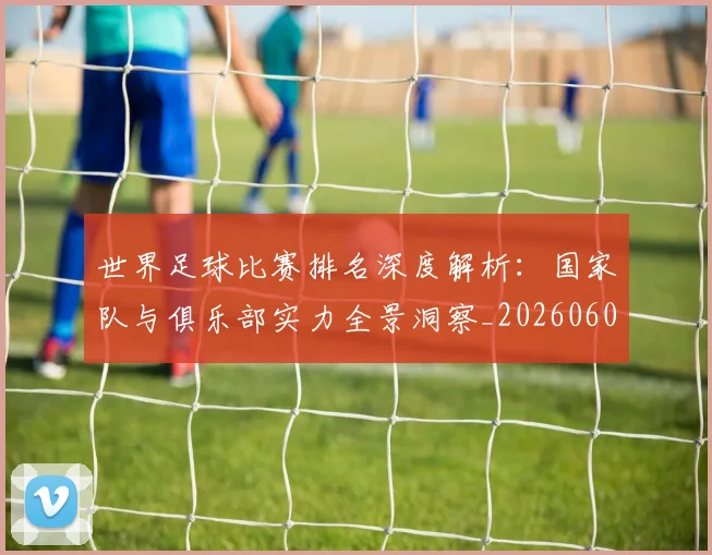 世界足球比赛排名深度解析：国家队与俱乐部实力全景洞察_20260609201510